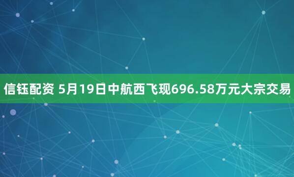 信钰配资 5月19日中航西飞现696.58万元大宗交易