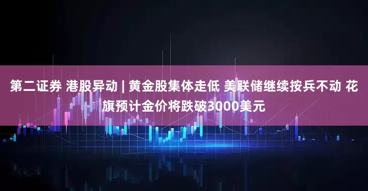 第二证券 港股异动 | 黄金股集体走低 美联储继续按兵不动 花旗预计金价将跌破3000美元