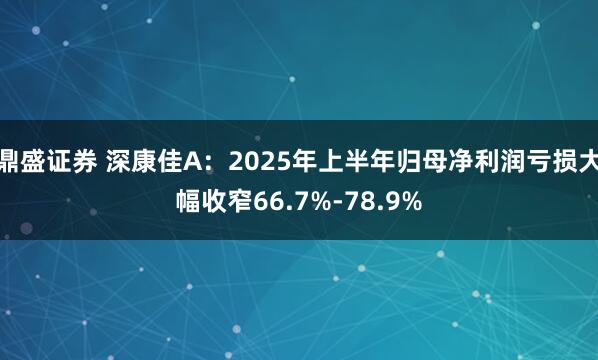 鼎盛证券 深康佳A：2025年上半年归母净利润亏损大幅收窄66.7%-78.9%