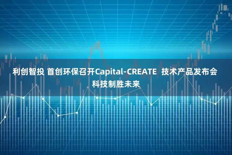利创智投 首创环保召开Capital-CREATE  技术产品发布会 科技制胜未来