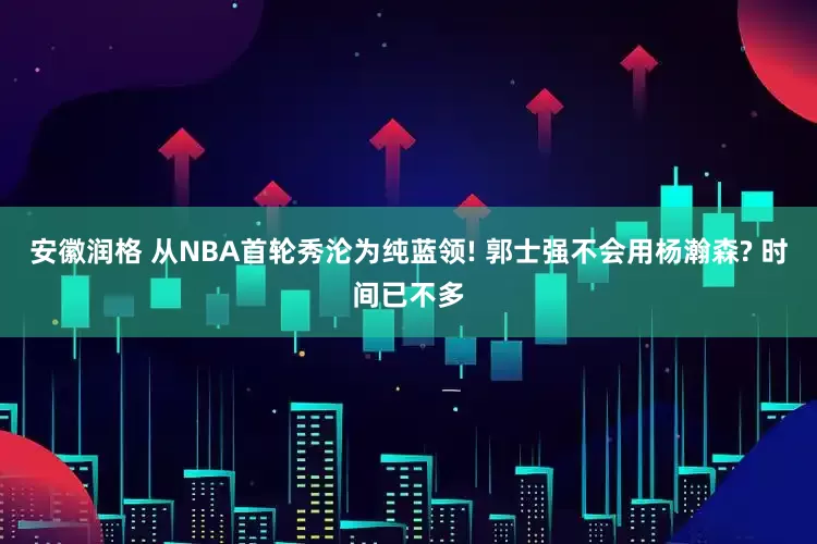 安徽润格 从NBA首轮秀沦为纯蓝领! 郭士强不会用杨瀚森? 时间已不多